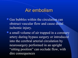 Air embolism
 Gas

bubbles within the circulation can
obstruct vascular flow and cause distal
ischemic injury.
 a small volume of air trapped in a coronary
artery during bypass surgery or introduced
into the cerebral arterial circulation by
neurosurgery performed in an upright
“sitting position” can occlude flow, with
dire consequences

 