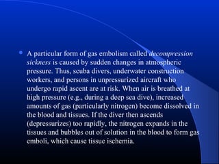 

A particular form of gas embolism called decompression
sickness is caused by sudden changes in atmospheric
pressure. Thus, scuba divers, underwater construction
workers, and persons in unpressurized aircraft who
undergo rapid ascent are at risk. When air is breathed at
high pressure (e.g., during a deep sea dive), increased
amounts of gas (particularly nitrogen) become dissolved in
the blood and tissues. If the diver then ascends
(depressurizes) too rapidly, the nitrogen expands in the
tissues and bubbles out of solution in the blood to form gas
emboli, which cause tissue ischemia.

 