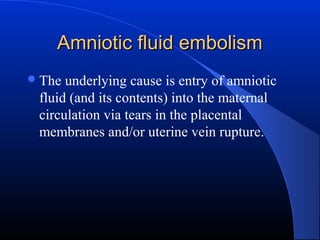 Amniotic fluid embolism
 The

underlying cause is entry of amniotic
fluid (and its contents) into the maternal
circulation via tears in the placental
membranes and/or uterine vein rupture.

 