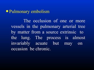 • Pulmonary embolism
The occlusion of one or more
vessels in the pulmonary arterial tree
by matter from a source extrinsic to
the lung. The process is almost
invariably acuate but may on
occasion be chronic.

 