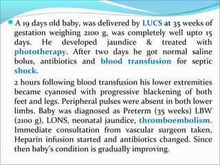 A 19 days old baby, was delivered by LUCS at 35 weeks of
gestation weighing 2100 g, was completely well upto 15
days. He developed jaundice & treated with
phototherapy. After two days he got normal saline
bolus, antibiotics and blood transfusion for septic
shock.
2 hours following blood transfusion his lower extremities
became cyanosed with progressive blackening of both
feet and legs. Peripheral pulses were absent in both lower
limbs. Baby was diagnosed as Preterm (35 weeks) LBW
(2100 g), LONS, neonatal jaundice, thromboembolism.
Immediate consultation from vascular surgeon taken,
Heparin infusion started and antibiotics changed. Since
then baby’s condition is gradually improving.
 
