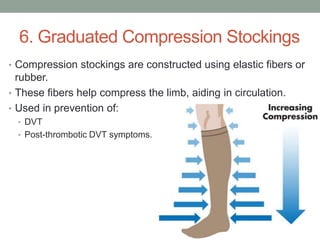 6. Graduated Compression Stockings
• Compression stockings are constructed using elastic fibers or
  rubber.
• These fibers help compress the limb, aiding in circulation.
• Used in prevention of:
  • DVT
  • Post-thrombotic DVT symptoms.
 