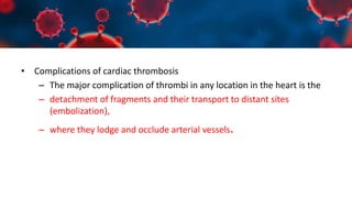 • Complications of cardiac thrombosis
– The major complication of thrombi in any location in the heart is the
– detachment of fragments and their transport to distant sites
(embolization),
– where they lodge and occlude arterial vessels.
 