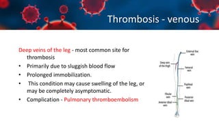 Thrombosis - venous
Deep veins of the leg - most common site for
thrombosis
• Primarily due to sluggish blood flow
• Prolonged immobilization.
• This condition may cause swelling of the leg, or
may be completely asymptomatic.
• Complication - Pulmonary thromboembolism
 
