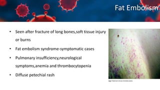 Fat Embolism
• Seen after fracture of long bones,soft tissue injury
or burns
• Fat embolism syndrome-symptomatic cases
• Pulmonary insufficiency,neurological
symptoms,anemia and thrombocytopenia
• Diffuse petechial rash
 