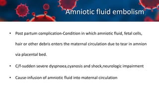 Amniotic fluid embolism
• Post partum complication-Condition in which amniotic fluid, fetal cells,
hair or other debris enters the maternal circulation due to tear in amnion
via placental bed.
• C/f-sudden severe dyspnoea,cyanosis and shock,neurologic impairment
• Cause-infusion of amniotic fluid into maternal circulation
 