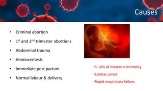 Causes
• Criminal abortion
• 1st and 2nd trimester abortions
• Abdominal trauma
• Amniocentesis
• Immediate post partum
• Normal labour & delivery
•5-10% of maternal mortality
•Cardiac arrest
•Rapid respiratory failure.
 