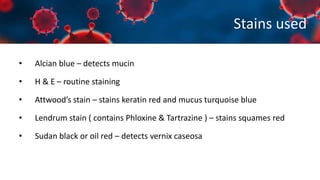 Stains used
• Alcian blue – detects mucin
• H & E – routine staining
• Attwood’s stain – stains keratin red and mucus turquoise blue
• Lendrum stain ( contains Phloxine & Tartrazine ) – stains squames red
• Sudan black or oil red – detects vernix caseosa
 