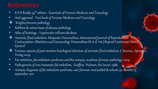 References
• K S N Reddy 34th edition - Essentials of Forensic Medicine and Toxicology
• Anil aggrawal - Text book of Forensic Medicine and Toxicology
 Knights forensic pathology
• Robbins & cotran basis of disease pathology.
• Atlas of histology –Lippincotts williams &wikins
 Amniotic fluid embolism: Manjusha Viswanathan, International Journal of Reproduction,
Contraception, Obstetrics and Gynaecology Viswanathan M et al. Int J Reprod Contracept Obstet
Gynecol
 Forensic aspects of post-mortem histological detection of amniotic fluid embolism ,I. Sinicina , Springer-
Verlag 2009
• Fat embolism, fat embolism syndrome and the autopsy, academic forensic pathology, 2019
• Pathogenesis of non-traumatic fat embolism, Geoffrey Hulman, the lancet, 1988
• Autopsy diagnosis of fat embolism syndrome, am J forensic med pathol & volume 32, number 3,
september 2011
 