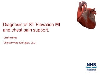 Diagnosis of ST Elevation MI and chest pain support. Charlie Bloe Clinical Ward Manager, CCU. 