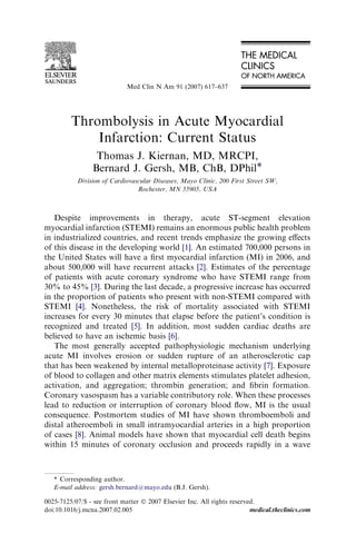 Med Clin N Am 91 (2007) 617–637




         Thrombolysis in Acute Myocardial
             Infarction: Current Status
                  Thomas J. Kiernan, MD, MRCPI,
                 Bernard J. Gersh, MB, ChB, DPhil*
           Division of Cardiovascular Diseases, Mayo Clinic, 200 First Street SW,
                                Rochester, MN 55905, USA



   Despite improvements in therapy, acute ST-segment elevation
myocardial infarction (STEMI) remains an enormous public health problem
in industrialized countries, and recent trends emphasize the growing eﬀects
of this disease in the developing world [1]. An estimated 700,000 persons in
the United States will have a ﬁrst myocardial infarction (MI) in 2006, and
about 500,000 will have recurrent attacks [2]. Estimates of the percentage
of patients with acute coronary syndrome who have STEMI range from
30% to 45% [3]. During the last decade, a progressive increase has occurred
in the proportion of patients who present with non-STEMI compared with
STEMI [4]. Nonetheless, the risk of mortality associated with STEMI
increases for every 30 minutes that elapse before the patient’s condition is
recognized and treated [5]. In addition, most sudden cardiac deaths are
believed to have an ischemic basis [6].
   The most generally accepted pathophysiologic mechanism underlying
acute MI involves erosion or sudden rupture of an atherosclerotic cap
that has been weakened by internal metalloproteinase activity [7]. Exposure
of blood to collagen and other matrix elements stimulates platelet adhesion,
activation, and aggregation; thrombin generation; and ﬁbrin formation.
Coronary vasospasm has a variable contributory role. When these processes
lead to reduction or interruption of coronary blood ﬂow, MI is the usual
consequence. Postmortem studies of MI have shown thromboemboli and
distal atheroemboli in small intramyocardial arteries in a high proportion
of cases [8]. Animal models have shown that myocardial cell death begins
within 15 minutes of coronary occlusion and proceeds rapidly in a wave



   * Corresponding author.
   E-mail address: gersh.bernard@mayo.edu (B.J. Gersh).

0025-7125/07/$ - see front matter Ó 2007 Elsevier Inc. All rights reserved.
doi:10.1016/j.mcna.2007.02.005                                           medical.theclinics.com