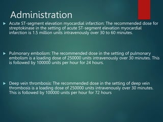 Administration
 Acute ST-segment elevation myocardial infarction: The recommended dose for
streptokinase in the setting of acute ST-segment elevation myocardial
infarction is 1.5 million units intravenously over 30 to 60 minutes.
 Pulmonary embolism: The recommended dose in the setting of pulmonary
embolism is a loading dose of 250000 units intravenously over 30 minutes. This
is followed by 100000 units per hour for 24 hours.
 Deep vein thrombosis: The recommended dose in the setting of deep vein
thrombosis is a loading dose of 250000 units intravenously over 30 minutes.
This is followed by 100000 units per hour for 72 hours
 