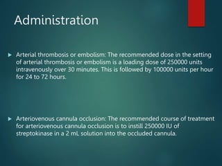 Administration
 Arterial thrombosis or embolism: The recommended dose in the setting
of arterial thrombosis or embolism is a loading dose of 250000 units
intravenously over 30 minutes. This is followed by 100000 units per hour
for 24 to 72 hours.
 Arteriovenous cannula occlusion: The recommended course of treatment
for arteriovenous cannula occlusion is to instill 250000 IU of
streptokinase in a 2 mL solution into the occluded cannula.
 