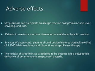 Adverse effects
 Streptokinase can precipitate an allergic reaction. Symptoms include fever,
shivering, and rash.
 Patients in rare instances have developed nonfatal anaphylactic reaction
 In cases of anaphylaxis, patients should be administered adrenaline(0.5ml
of 1:1000 IM) immediately and discontinue streptokinase therapy
 The toxicity of streptokinase is believed to be because it is a polypeptide
derivative of beta-hemolytic streptococci bacteria.
 