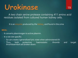 A two chain serine protease containing 411 amino acid
residues isolated from cultured human kidney cells.
19
It is an enzyme produced by the kidney, and found in the urine
MOA:
 It converts plasminogen to active plasmin.
 It is not clot specific:
◦ So can create a generalized lytic state when administered I/V.
◦ Thus, both protective haemostatic thrombi and target
thromboemboli are broken down.
 