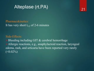 Pharmacokinetics:
It has very short t1/2 of 2-6 minutes
Side-Effects:
Bleeding including GIT & cerebral hemorrhage
Allergic reactions, e.g., anaphylactoid reaction, laryngeal
edema, rash, and urticaria have been reported very rarely
(<0.02%)
21
Alteplase (rt.PA)
 