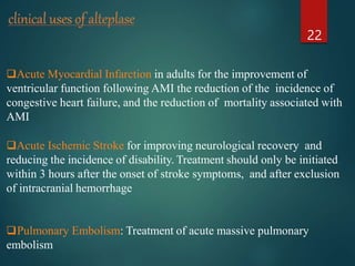 Acute Myocardial Infarction in adults for the improvement of
ventricular function following AMI the reduction of the incidence of
congestive heart failure, and the reduction of mortality associated with
AMI
Acute Ischemic Stroke for improving neurological recovery and
reducing the incidence of disability. Treatment should only be initiated
within 3 hours after the onset of stroke symptoms, and after exclusion
of intracranial hemorrhage
Pulmonary Embolism: Treatment of acute massive pulmonary
embolism
22
 