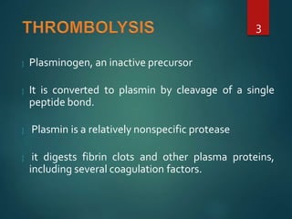  Plasminogen, an inactive precursor
 It is converted to plasmin by cleavage of a single
peptide bond.
 Plasmin is a relatively nonspecific protease
 it digests fibrin clots and other plasma proteins,
including several coagulation factors.
3
 