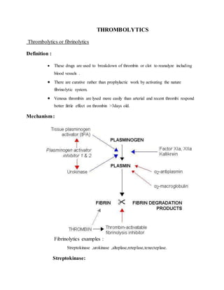 THROMBOLYTICS
Thrombolytics or fibrinolytics
Definition :
 These drugs are used to breakdown of thrombin or clot to reanalyze including
blood vessels .
 There are curative rather than prophylactic work by activating the nature
fibrinolytic system.
 Venous thrombin are lysed more easily than arterial and recent thrombi respond
better :little effect on thrombin >3days old.
Mechanism:
Fibrinolytics examples :
Streptokinase ,urokinase ,alteplase,reteplase,tenecteplase.
Streptokinase:
 