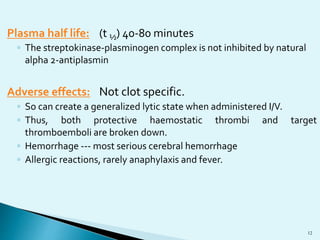 Plasma half life: (t ½) 40-80 minutes 
◦ The streptokinase-plasminogen complex is not inhibited by natural 
alpha 2-antiplasmin 
Adverse effects: Not clot specific. 
◦ So can create a generalized lytic state when administered I/V. 
◦ Thus, both protective haemostatic thrombi and target 
thromboemboli are broken down. 
◦ Hemorrhage --- most serious cerebral hemorrhage 
◦ Allergic reactions, rarely anaphylaxis and fever. 
12 
 