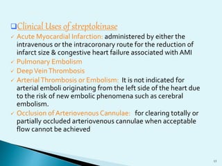 Clinical Uses of streptokinase 
 Acute Myocardial Infarction: administered by either the 
intravenous or the intracoronary route for the reduction of 
infarct size & congestive heart failure associated with AMI 
 Pulmonary Embolism 
 Deep Vein Thrombosis 
 Arterial Thrombosis or Embolism: It is not indicated for 
arterial emboli originating from the left side of the heart due 
to the risk of new embolic phenomena such as cerebral 
embolism. 
 Occlusion of Arteriovenous Cannulae: for clearing totally or 
partially occluded arteriovenous cannulae when acceptable 
flow cannot be achieved 
13 
 