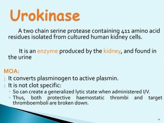 A two chain serine protease containing 411 amino acid 
14 
residues isolated from cultured human kidney cells. 
It is an enzyme produced by the kidney, and found in 
the urine 
MOA: 
 It converts plasminogen to active plasmin. 
 It is not clot specific: 
◦ So can create a generalized lytic state when administered I/V. 
◦ Thus, both protective haemostatic thrombi and target 
thromboemboli are broken down. 
 