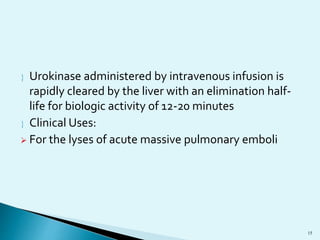 Urokinase administered by intravenous infusion is 
rapidly cleared by the liver with an elimination half-life 
for biologic activity of 12-20 minutes 
 Clinical Uses: 
 For the lyses of acute massive pulmonary emboli 
15 
 