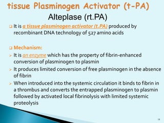 18 
Alteplase (rt.PA) 
 It is a tissue plasminogen activator (t.PA) produced by 
recombinant DNA technology of 527 amino acids 
 Mechanism: 
 It is an enzyme which has the property of fibrin-enhanced 
conversion of plasminogen to plasmin 
 It produces limited conversion of free plasminogen in the absence 
of fibrin 
 When introduced into the systemic circulation it binds to fibrin in 
a thrombus and converts the entrapped plasminogen to plasmin 
followed by activated local fibrinolysis with limited systemic 
proteolysis 
 