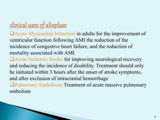 20 
Acute Myocardial Infarction in adults for the improvement of 
ventricular function following AMI the reduction of the 
incidence of congestive heart failure, and the reduction of 
mortality associated with AMI 
Acute Ischemic Stroke for improving neurological recovery 
and reducing the incidence of disability. Treatment should only 
be initiated within 3 hours after the onset of stroke symptoms, 
and after exclusion of intracranial hemorrhage 
Pulmonary Embolism: Treatment of acute massive pulmonary 
embolism 
 