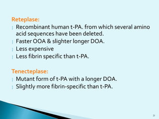 Reteplase: 
 Recombinant human t-PA. from which several amino 
acid sequences have been deleted. 
 Faster OOA & slighter longer DOA. 
 Less expensive 
 Less fibrin specific than t-PA. 
Tenecteplase: 
 Mutant form of t-PA with a longer DOA. 
 Slightly more fibrin-specific than t-PA. 
21 
 