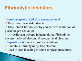 22 
Aminocaproic Acid & tranexamic acid 
They have lysine-like structure 
They inhibit fibrinolysis by competitive inhibition of 
plasminogen activation 
ِ Adjuvant therapy in hemophilia, fibrinolytic 
therapy-induced bleeding & postsurgical bleeding 
Aprotinin is a serine protease inhibitor 
It inhibits fibrinolysis by free plasmin 
Used to stop bleeding in some surgical procedures 
 