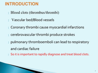  Blood clots (thrombus/thrombi) 
 Vascular bed/Blood vessels 
 Coronary thrombi cause myocardial infarctions 
 cerebrovascular thrombi produce strokes 
 pulmonary thromboemboli can lead to respiratory 
and cardiac failure 
 So it is important to rapidly diagnose and treat blood clots. 
3 
 