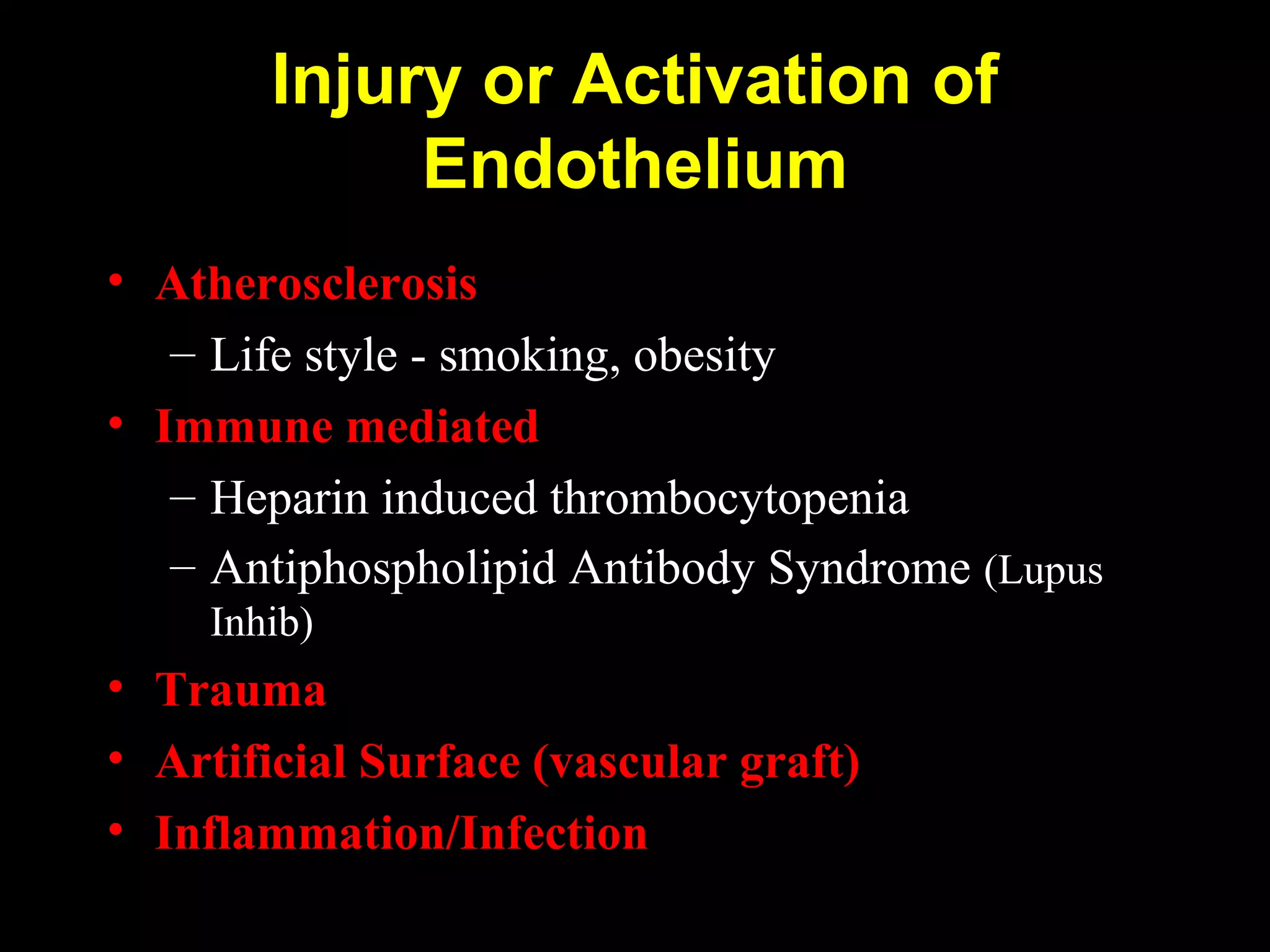 Injury or Activation of
Endothelium
• Atherosclerosis
– Life style - smoking, obesity
• Immune mediated
– Heparin induced thrombocytopenia
– Antiphospholipid Antibody Syndrome (Lupus
Inhib)
• Trauma
• Artificial Surface (vascular graft)
• Inflammation/Infection
 