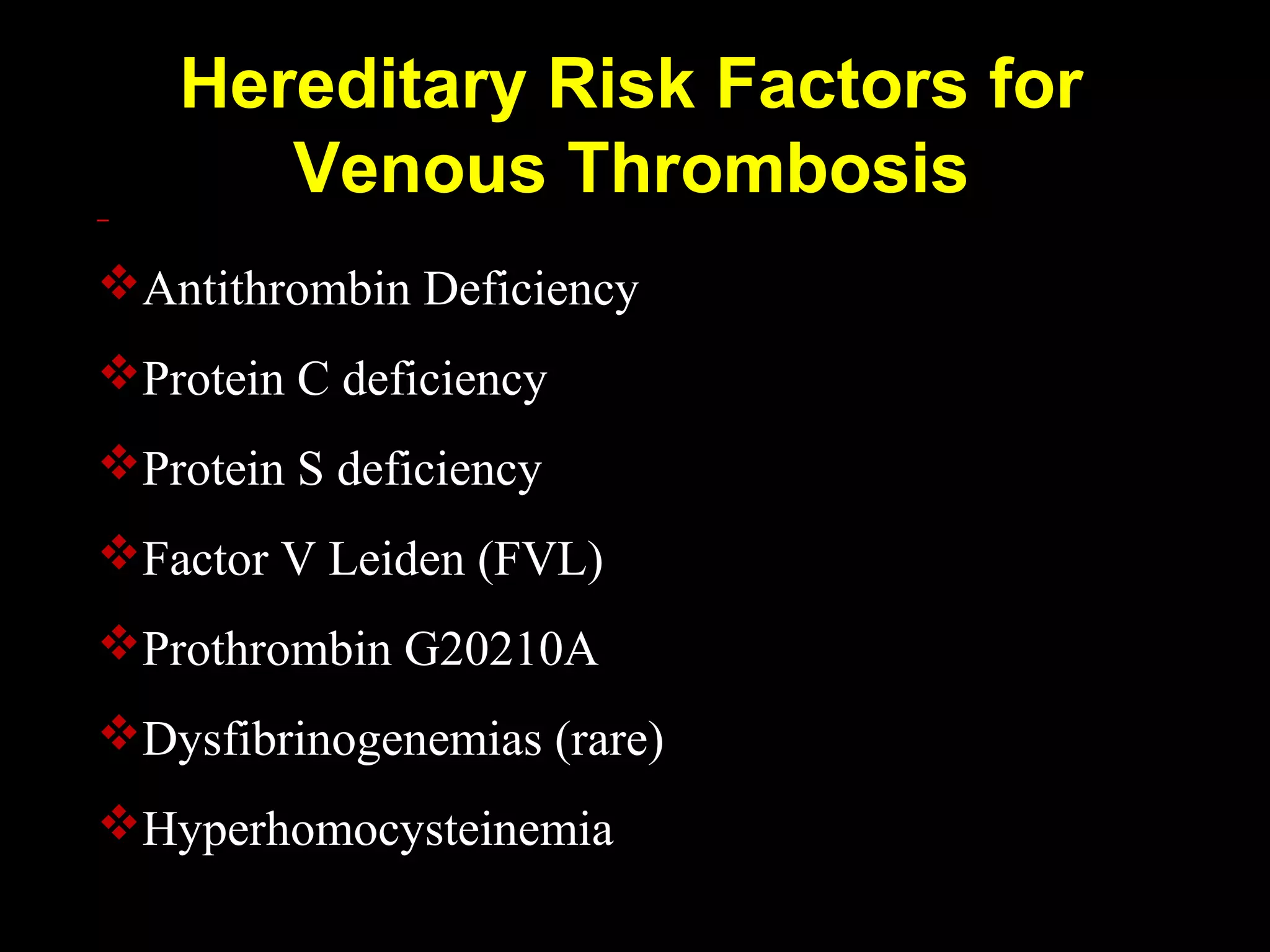 Hereditary Risk Factors for
Venous Thrombosis
Antithrombin Deficiency
Protein C deficiency
Protein S deficiency
Factor V Leiden (FVL)
Prothrombin G20210A
Dysfibrinogenemias (rare)
Hyperhomocysteinemia
 