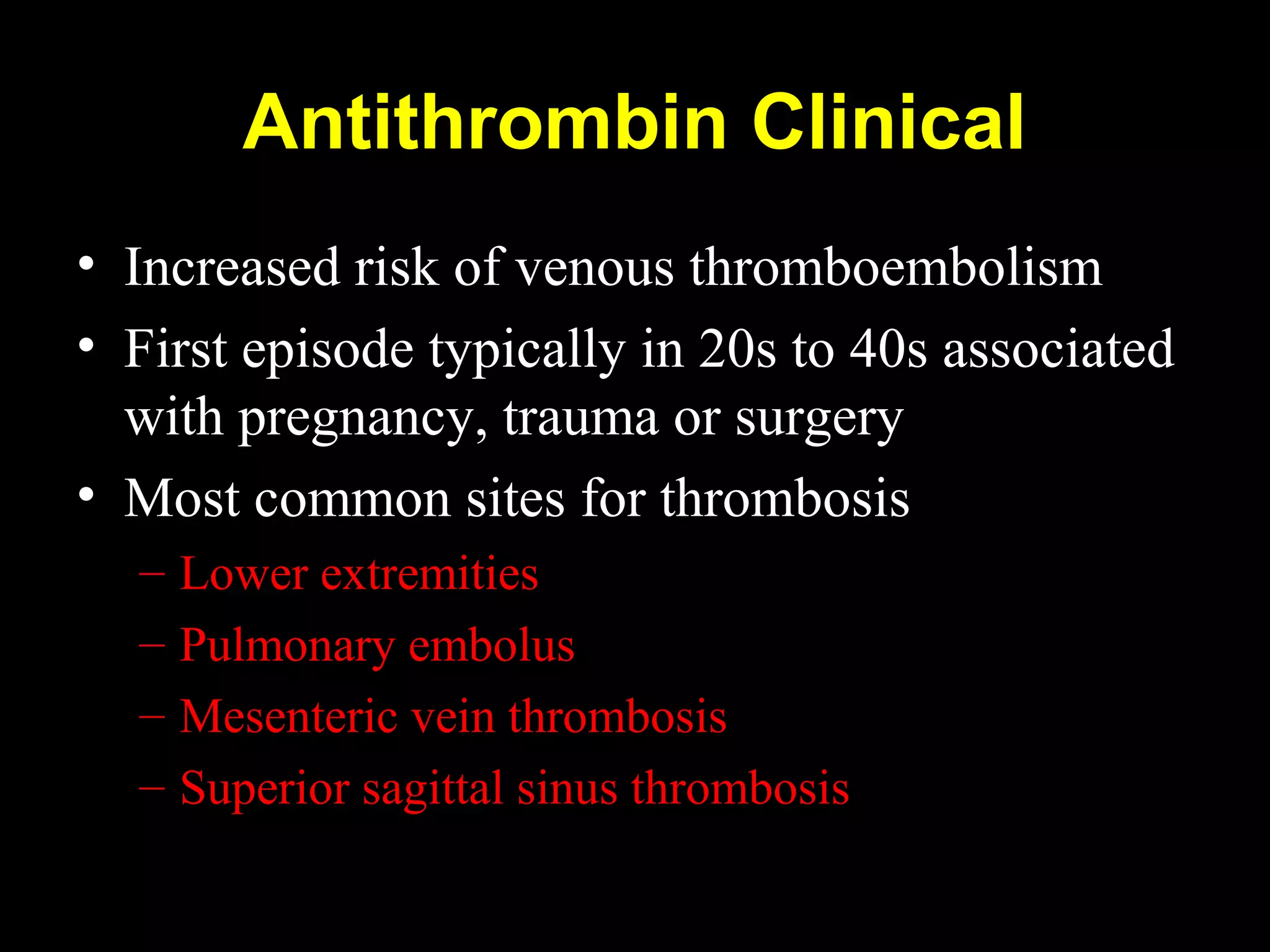 Antithrombin Clinical
• Increased risk of venous thromboembolism
• First episode typically in 20s to 40s associated
with pregnancy, trauma or surgery
• Most common sites for thrombosis
– Lower extremities
– Pulmonary embolus
– Mesenteric vein thrombosis
– Superior sagittal sinus thrombosis
 