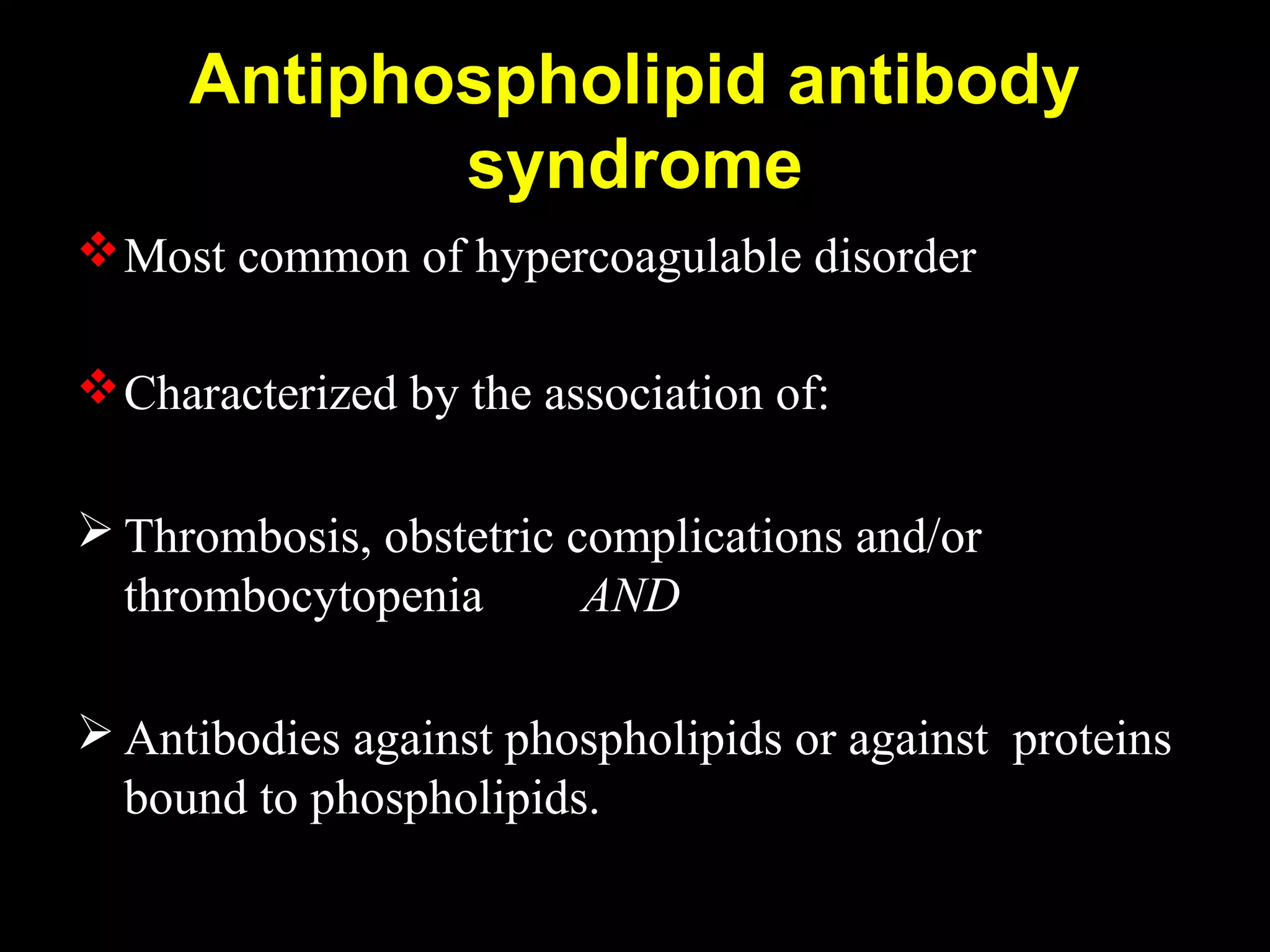 Antiphospholipid antibody
syndrome
Most common of hypercoagulable disorder
Characterized by the association of:
 Thrombosis, obstetric complications and/or
thrombocytopenia AND
 Antibodies against phospholipids or against proteins
bound to phospholipids.
 