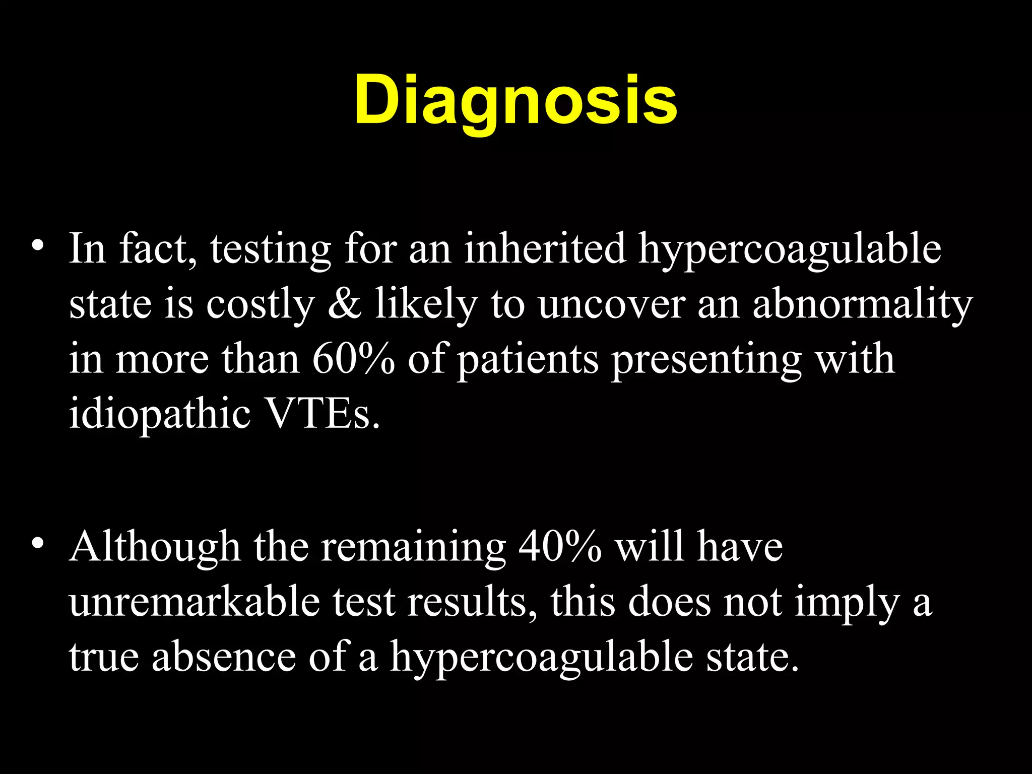 • In fact, testing for an inherited hypercoagulable
state is costly & likely to uncover an abnormality
in more than 60% of patients presenting with
idiopathic VTEs.
• Although the remaining 40% will have
unremarkable test results, this does not imply a
true absence of a hypercoagulable state.
Diagnosis
 