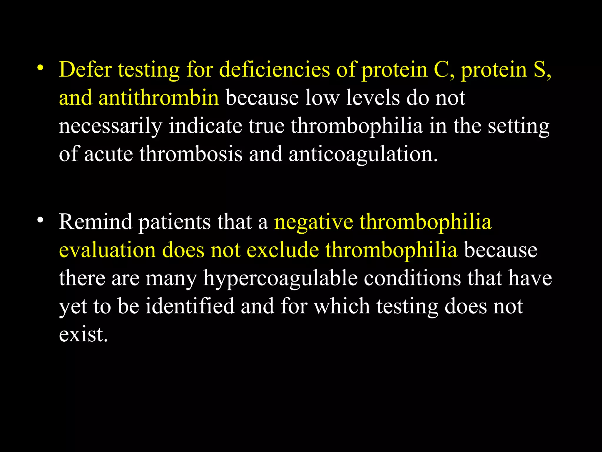 • Defer testing for deficiencies of protein C, protein S,
and antithrombin because low levels do not
necessarily indicate true thrombophilia in the setting
of acute thrombosis and anticoagulation.
• Remind patients that a negative thrombophilia
evaluation does not exclude thrombophilia because
there are many hypercoagulable conditions that have
yet to be identified and for which testing does not
exist.
 