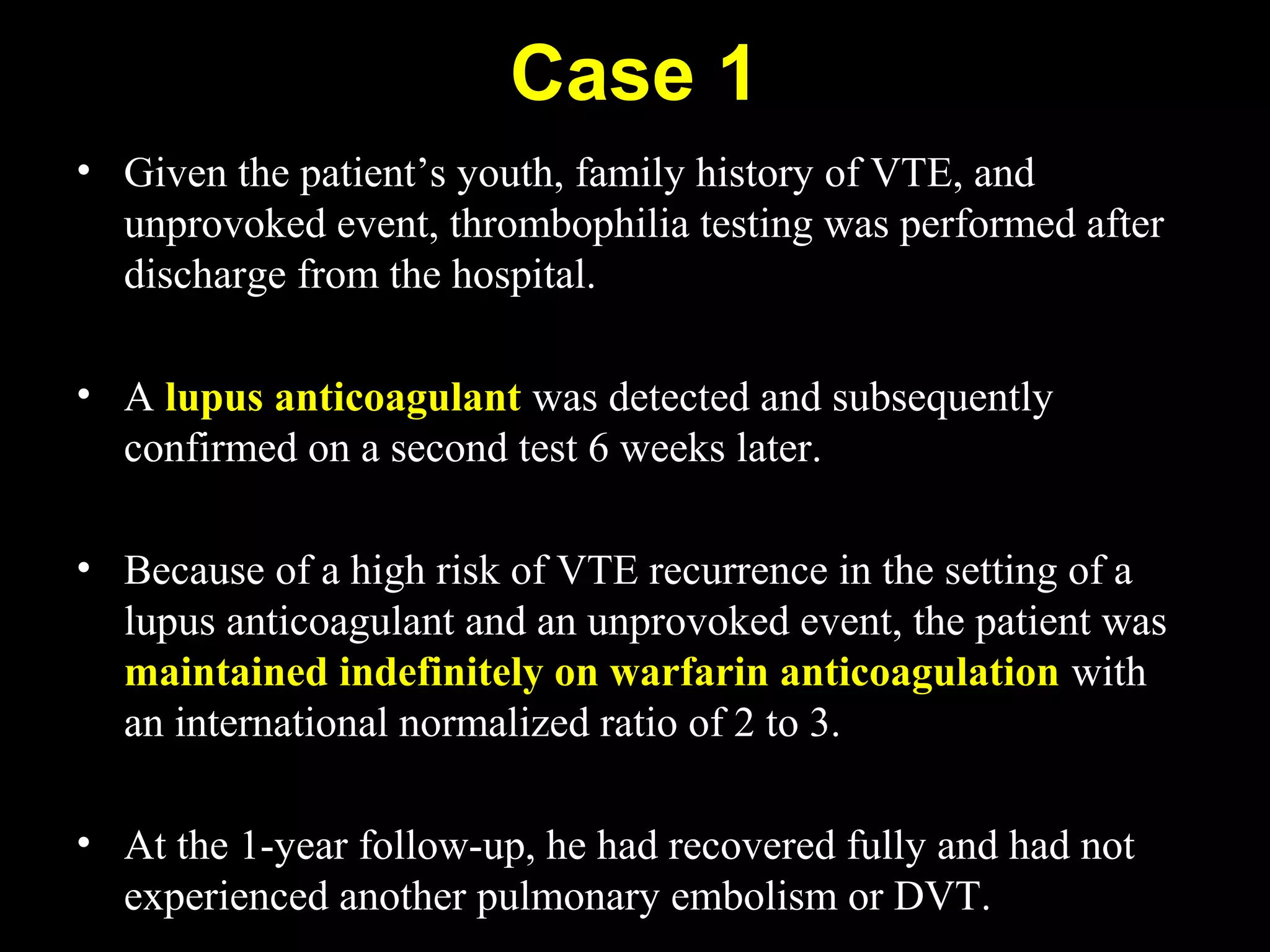 Case 1
• Given the patient’s youth, family history of VTE, and
unprovoked event, thrombophilia testing was performed after
discharge from the hospital.
• A lupus anticoagulant was detected and subsequently
confirmed on a second test 6 weeks later.
• Because of a high risk of VTE recurrence in the setting of a
lupus anticoagulant and an unprovoked event, the patient was
maintained indefinitely on warfarin anticoagulation with
an international normalized ratio of 2 to 3.
• At the 1-year follow-up, he had recovered fully and had not
experienced another pulmonary embolism or DVT.
 