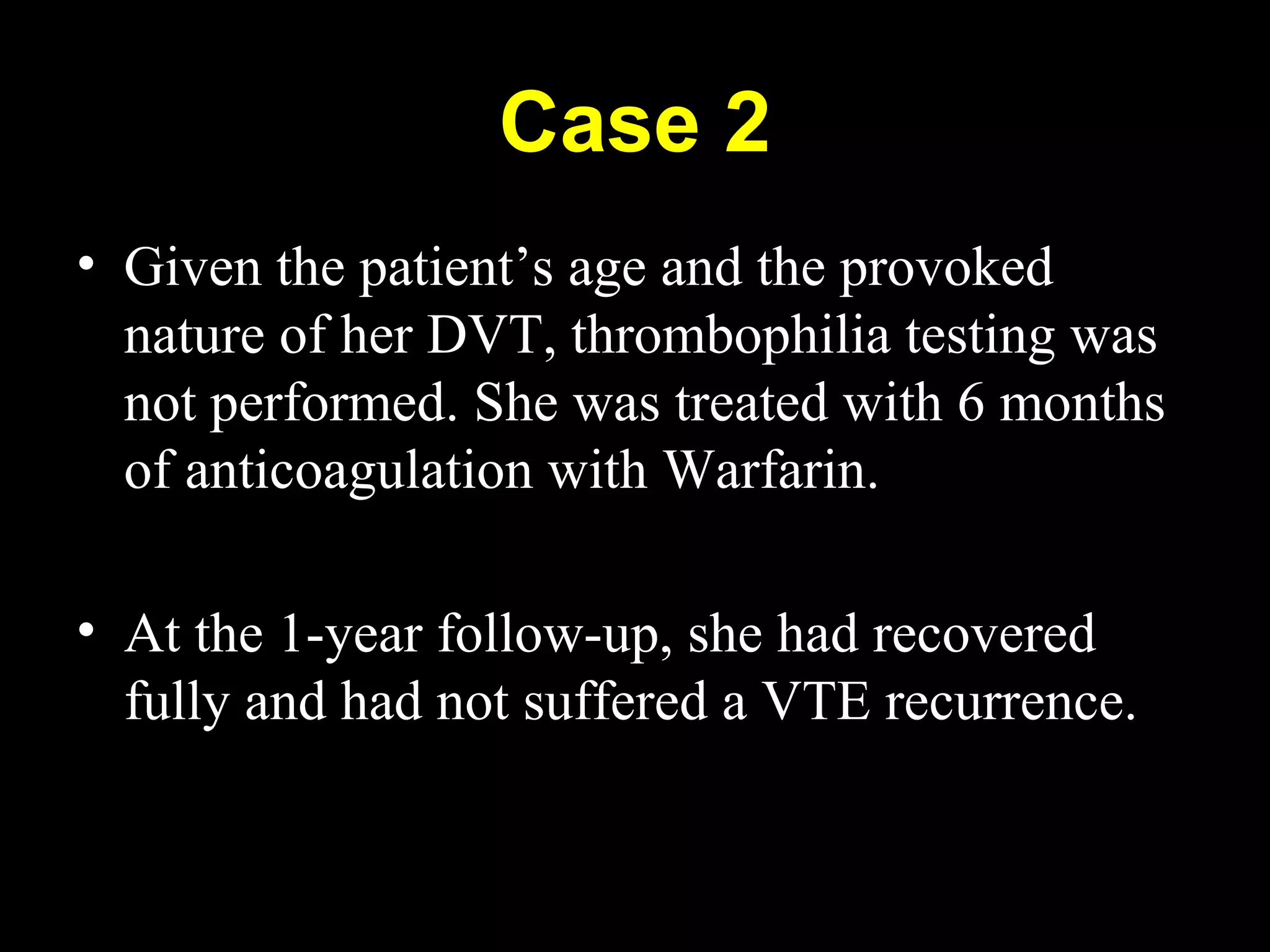 Case 2
• Given the patient’s age and the provoked
nature of her DVT, thrombophilia testing was
not performed. She was treated with 6 months
of anticoagulation with Warfarin.
• At the 1-year follow-up, she had recovered
fully and had not suffered a VTE recurrence.
 