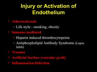 Injury or Activation of
Endothelium
• Atherosclerosis
– Life style - smoking, obesity
• Immune mediated
– Heparin induced thrombocytopenia
– Antiphospholipid Antibody Syndrome (Lupus
Inhib)
• Trauma
• Artificial Surface (vascular graft)
• Inflammation/Infection
 