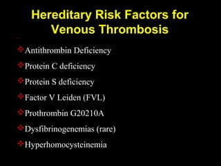 Hereditary Risk Factors for
Venous Thrombosis
Antithrombin Deficiency
Protein C deficiency
Protein S deficiency
Factor V Leiden (FVL)
Prothrombin G20210A
Dysfibrinogenemias (rare)
Hyperhomocysteinemia
 