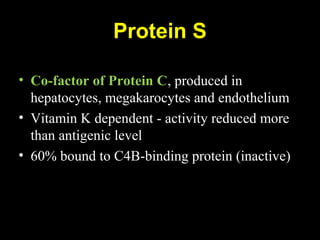 Protein S
• Co-factor of Protein C, produced in
hepatocytes, megakarocytes and endothelium
• Vitamin K dependent - activity reduced more
than antigenic level
• 60% bound to C4B-binding protein (inactive)
 