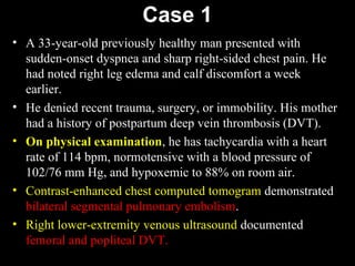 Case 1
• A 33-year-old previously healthy man presented with
sudden-onset dyspnea and sharp right-sided chest pain. He
had noted right leg edema and calf discomfort a week
earlier.
• He denied recent trauma, surgery, or immobility. His mother
had a history of postpartum deep vein thrombosis (DVT).
• On physical examination, he has tachycardia with a heart
rate of 114 bpm, normotensive with a blood pressure of
102/76 mm Hg, and hypoxemic to 88% on room air.
• Contrast-enhanced chest computed tomogram demonstrated
bilateral segmental pulmonary embolism.
• Right lower-extremity venous ultrasound documented
femoral and popliteal DVT.
 