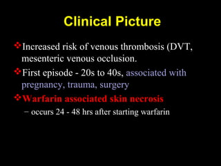 Clinical Picture
Increased risk of venous thrombosis (DVT,
mesenteric venous occlusion.
First episode - 20s to 40s, associated with
pregnancy, trauma, surgery
Warfarin associated skin necrosis
– occurs 24 - 48 hrs after starting warfarin
 