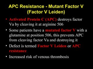 APC Resistance - Mutant Factor V
(Factor V Leiden)
• Activated Protein C (APC) destroys factor
Va by cleaving it at arginine 506
• Some patients have a mutated factor V with a
glutamine at position 506, this prevents APC
from cleaving factor Va and destroying it
• Defect is termed Factor V Leiden or APC
resistance
• Increased risk of venous thrombosis
 