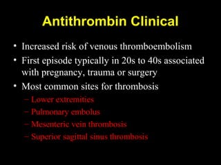 Antithrombin Clinical
• Increased risk of venous thromboembolism
• First episode typically in 20s to 40s associated
with pregnancy, trauma or surgery
• Most common sites for thrombosis
– Lower extremities
– Pulmonary embolus
– Mesenteric vein thrombosis
– Superior sagittal sinus thrombosis
 