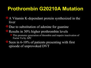 Prothrombin G20210A Mutation
A Vitamin K-dependant protein synthesized in the
liver
Due to substitution of adenine for guanine
Results in 30% higher prothrombin levels
 This promotes generation of thrombin and impairs inactivation of
Factor Va by APC
Seen in 6-10% of patients presenting with first
episode of unprovoked DVT
 