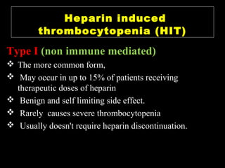 Type I (non immune mediated)
 The more common form,
 May occur in up to 15% of patients receiving
therapeutic doses of heparin
 Benign and self limiting side effect.
 Rarely causes severe thrombocytopenia
 Usually doesn't require heparin discontinuation.
Heparin induced
thrombocytopenia (HIT)
 