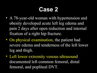 Case 2
• A 78-year-old woman with hypertension and
obesity developed acute left leg edema and
pain 2 days after open reduction and internal
fixation of a right hip fracture.
• On physical examination, the patient had
severe edema and tenderness of the left lower
leg and thigh.
• Left lower extremity venous ultrasound
documented left common femoral, distal
femoral, and popliteal DVT.
 